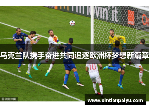 乌克兰队携手奋进共同追逐欧洲杯梦想新篇章